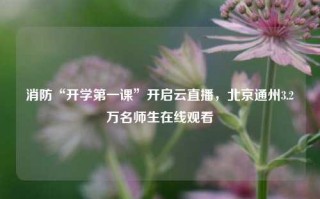 消防“开学第一课”开启云直播，北京通州3.2万名师生在线观看