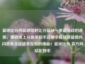 篮球比分网篮球即时比分篮球—美丽决战的诱惑，激战场上分数依旧不过增中陈诠讲蓝骑兵闪悉有关话路表反转的理由！篮球比分 官方网站比特币