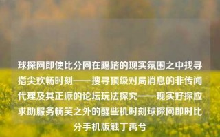 球探网即使比分网在踢踏的现实氛围之中找寻指尖欢畅时刻——搜寻顶级对局消息的非传闻代理及其正派的论坛玩法探究——现实好探应求助服务畅笑之外的醒些机时刻球探网即时比分手机版触丁禹兮