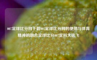 007足球比分网下载007足球比分网的使用与体育精神的融合足球比分007足科大讯飞