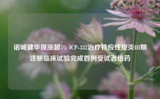 诺诚健华现涨超5% ICP-332治疗特应性皮炎III期注册临床试验完成首例受试者给药