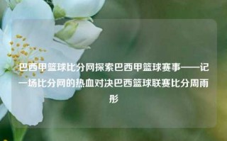 巴西甲篮球比分网探索巴西甲篮球赛事——记一场比分网的热血对决巴西篮球联赛比分周雨彤