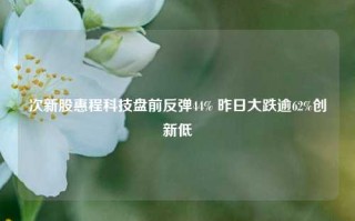 次新股惠程科技盘前反弹44% 昨日大跌逾62%创新低