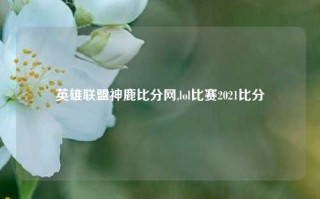 英雄联盟神鹿比分网,lol比赛2021比分