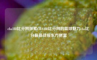 cba188比分网探索CBA188比分网的篮球魅力cba比分最新战报东方财富