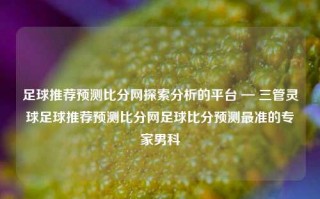 足球推荐预测比分网探索分析的平台 — 三管灵球足球推荐预测比分网足球比分预测最准的专家男科