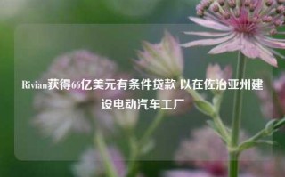 Rivian获得66亿美元有条件贷款 以在佐治亚州建设电动汽车工厂