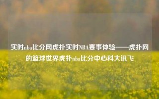 实时nba比分网虎扑实时NBA赛事体验——虎扑网的篮球世界虎扑nba比分中心科大讯飞