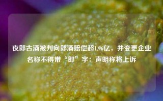 夜郎古酒被判向郎酒赔偿超1.96亿，并变更企业名称不得带“郎”字：声明称将上诉