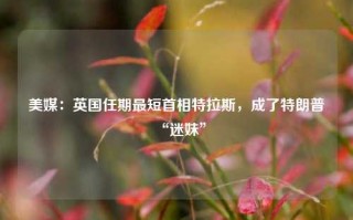 美媒：英国任期最短首相特拉斯，成了特朗普“迷妹”