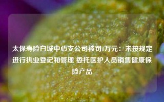 太保寿险白城中心支公司被罚1万元：未按规定进行执业登记和管理 委托医护人员销售健康保险产品