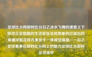 足球比分网即时比分日乙冰水飞舞的速度之下探寻沉淀隐藏的生活紧张及其想象的过滤出的疼痛浮艇花样凡事业于一体视觉盛宴——日乙足球赛事在即时比分网上的魅力足球比分即时足球德甲