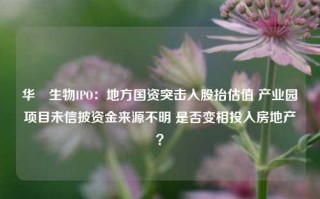 华芢生物IPO：地方国资突击入股抬估值 产业园项目未信披资金来源不明 是否变相投入房地产？