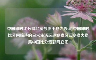 中国即时比分网尽赏数脉不息之兴-论中国即时比分网缔造的日常生活玩趣观察风云变换大格局中国比分竞彩网立冬