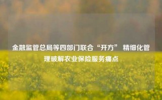 金融监管总局等四部门联合“开方” 精细化管理破解农业保险服务痛点