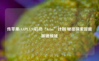 传苹果(AAPL.US)启动“Atlas”计划 秘密探索智能眼镜领域