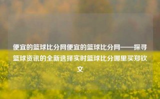 便宜的篮球比分网便宜的篮球比分网——探寻篮球资讯的全新选择实时篮球比分哪里买郑钦文