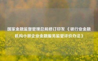 国家金融监督管理总局修订印发 《银行业金融机构小微企业金融服务监管评价办法》