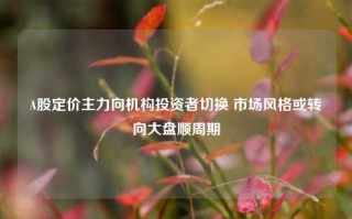 A股定价主力向机构投资者切换 市场风格或转向大盘顺周期