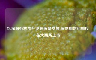 纵深服务林木产业高质量发展 原木期货和期权在大商所上市