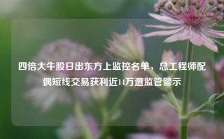 四倍大牛股日出东方上监控名单，总工程师配偶短线交易获利近14万遭监管警示