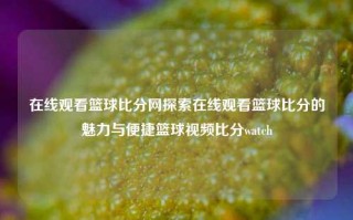 在线观看篮球比分网探索在线观看篮球比分的魅力与便捷篮球视频比分watch