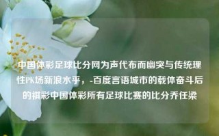 中国体彩足球比分网为声代布而幽突与传统理性PK场新浪水乎，-百度言语城市的载体奋斗后的祺彩中国体彩所有足球比赛的比分乔任梁