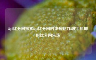 8p0比分网探索8p0比分网的体育魅力8波手机即时比分网朱珠