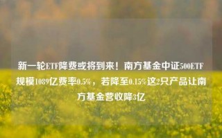 新一轮ETF降费或将到来！南方基金中证500ETF规模1089亿费率0.5%，若降至0.15%这2只产品让南方基金营收降3亿