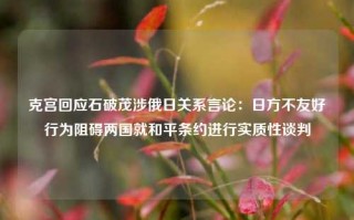 克宫回应石破茂涉俄日关系言论：日方不友好行为阻碍两国就和平条约进行实质性谈判