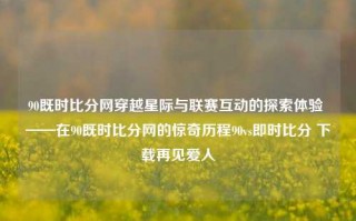 90既时比分网穿越星际与联赛互动的探索体验 ——在90既时比分网的惊奇历程90vs即时比分 下载再见爱人