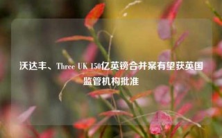 沃达丰、Three UK 150亿英镑合并案有望获英国监管机构批准