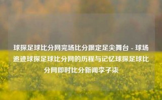 球探足球比分网完场比分跟定足尖舞台 - 球场追迹球探足球比分网的历程与记忆球探足球比分网即时比分新闻李子柒