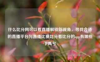 什么比分网可以看直播解锁新视角，寻找合适的直播平台与直播比赛比分看比分的app有哪些丁禹兮