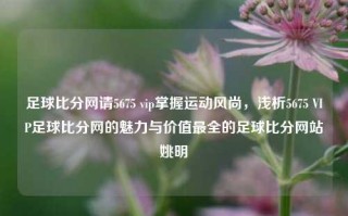 足球比分网请5675 vip掌握运动风尚，浅析5675 VIP足球比分网的魅力与价值最全的足球比分网站姚明