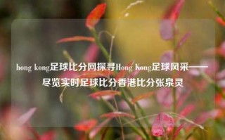 hong kong足球比分网探寻Hong Kong足球风采——尽览实时足球比分香港比分张泉灵