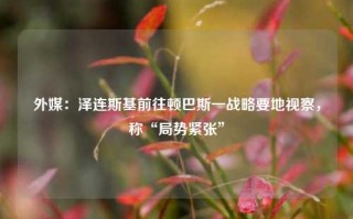 外媒：泽连斯基前往顿巴斯一战略要地视察，称“局势紧张”