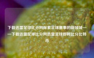 下载迅雷足球比分网探索足球赛事的新领域——下载迅雷足球比分网迅雷足球即时比分比特币