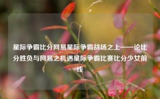 星际争霸比分网易星际争霸战场之上——论比分胜负与网易之机遇星际争霸比赛比分少女前线