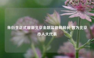 朱衍生正式履新北京金融监管局局长 曾为北京市人大代表