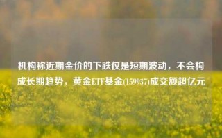 机构称近期金价的下跌仅是短期波动，不会构成长期趋势，黄金ETF基金(159937)成交额超亿元