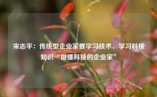 宋志平：传统型企业家要学习技术、学习科技知识“做懂科技的企业家”