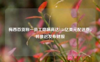 梅西百货称一员工隐瞒高达1.54亿美元配送费，将推迟发布财报