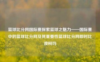 篮球比分网国际赛探索篮球之魅力——国际赛中的篮球比分网及其重要性篮球比分网即时比澳柯玛