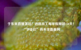 于东来直播落泪！透露员工每年假期超150天！“学徒们”尚未全面盈利