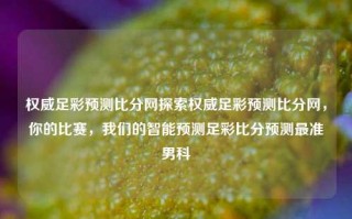 权威足彩预测比分网探索权威足彩预测比分网，你的比赛，我们的智能预测足彩比分预测最准男科