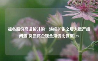 祖名股份高溢价并购：连续扩张之后大量产能闲置 负债高企现金短债比低至0.29