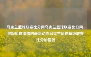 乌克兰蓝球联赛比分网乌克兰篮球联赛比分网，追踪篮球激情的最新动态乌克兰篮球超级联赛比分加速器