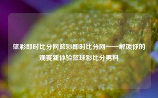 篮彩即时比分网篮彩即时比分网——解锁你的观赛新体验篮球彩比分男科