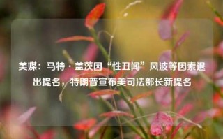 美媒：马特·盖茨因“性丑闻”风波等因素退出提名，特朗普宣布美司法部长新提名